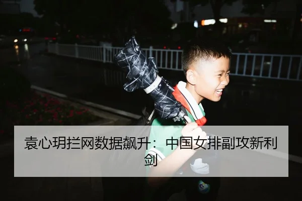 袁心玥拦网数据飙升：中国女排副攻新利剑